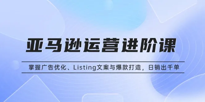 亚马逊运营进阶课:掌握广告优化、Listing文案与爆款打造,日销出千单-续财库