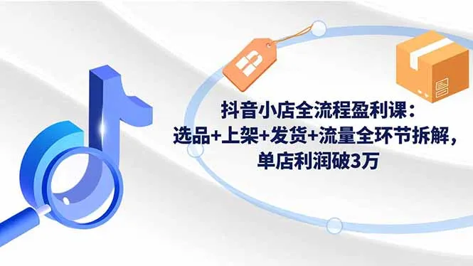 抖音小店全流程盈利课:选品+上架+发货+流量全环节拆解,单店利润破3万-续财库