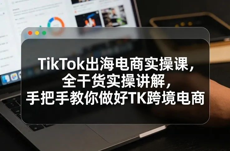 TikTok出海电商实操课，全干货实操讲解，手把手教你做好TK跨境电商-续财库