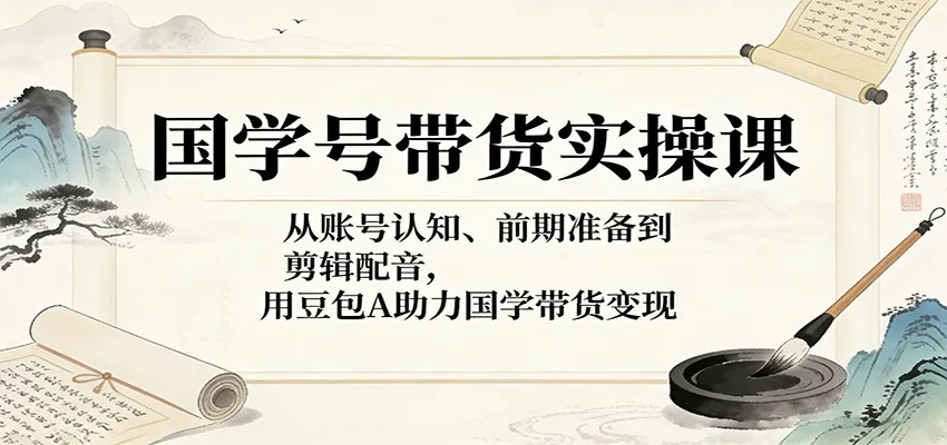 国学号带货实操课：从账号认知、前期准备到剪辑配音，用豆包AI助力国学带货变现-续财库