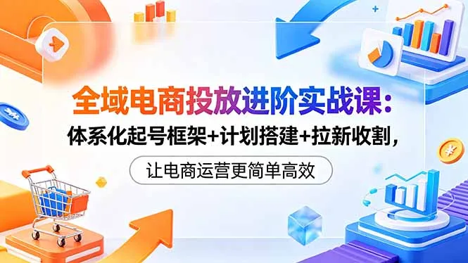 全域电商投放进阶实战课：体系化起号框架+计划搭建+拉新收割，让电商运营更简单高效-续财库