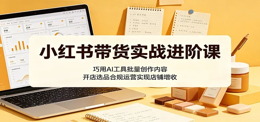 小红书带货实战进阶课：巧用AI工具批量创作内容，开店选品合规运营实现店铺增收-续财库