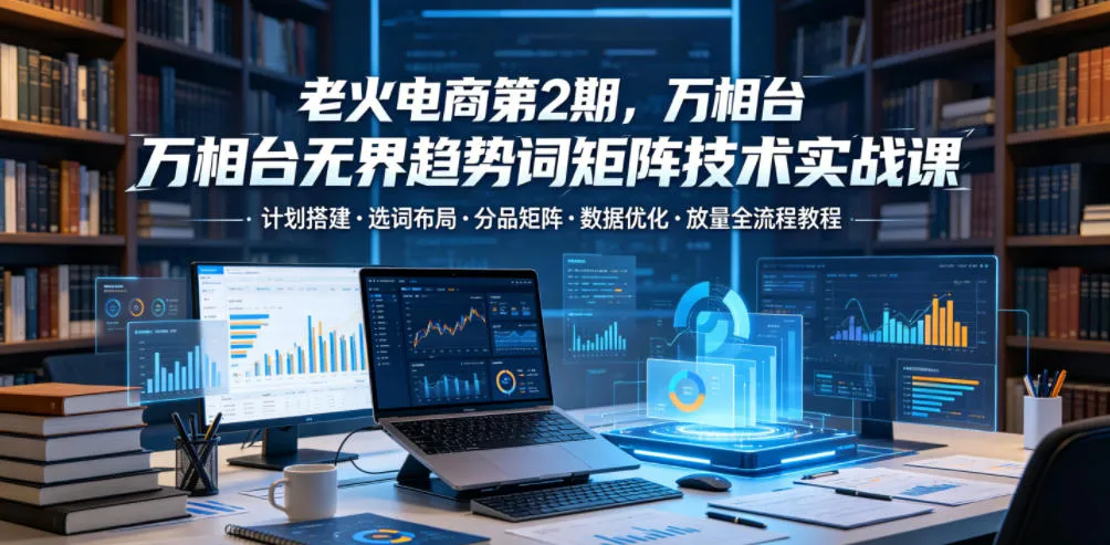老火电商第2期,万相台无界趋势词矩阵技术实战课,计划搭建・选词布局・分品矩阵・数据优化・放量全流程教程-续财库
