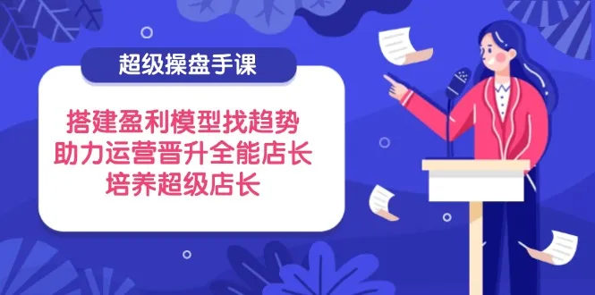 超级操盘手课,搭建盈利模型找趋势,助力运营晋升全能店长,培养超级店长-续财库