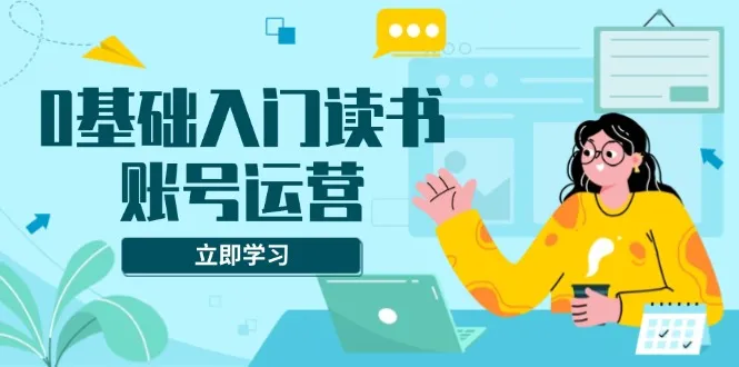 0基础入门读书账号运营,系统课程助你解决素材、流量、变现等难题-续财库