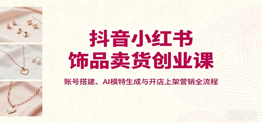 抖音小红书饰品卖货创业课，账号搭建、AI模特生成与开店上架营销全流程-续财库