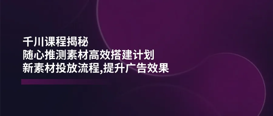 千川课程揭秘:随心推测素材高效搭建计划,新素材投放流程,提升广告效果-续财库