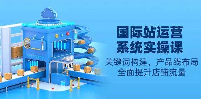 国际站运营系统实操课:关键词构建,产品线布局,全面提升店铺流量-续财库