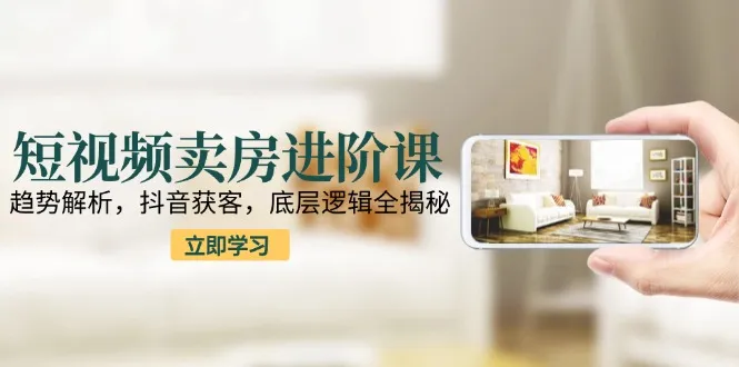 短视频卖房进阶课:趋势解析,抖音获客,底层逻辑全揭秘-续财库