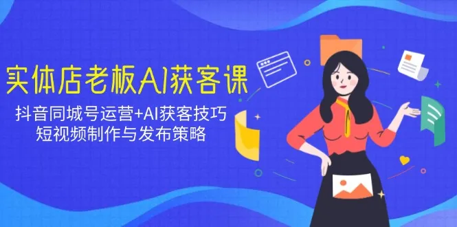 实体店老板AI获客课:抖音同城号运营+AI获客技巧,短视频制作与发布策略-续财库