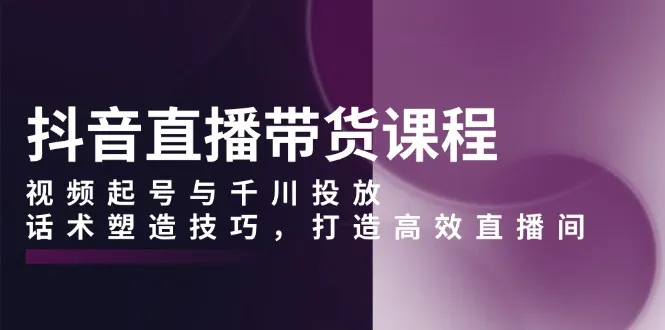 抖音直播带货课程，视频起号与千川投放，话术塑造技巧，打造高效直播间-续财库